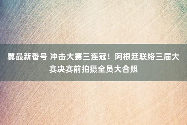 翼最新番号 冲击大赛三连冠！阿根廷联络三届大赛决赛前拍摄全员大合照