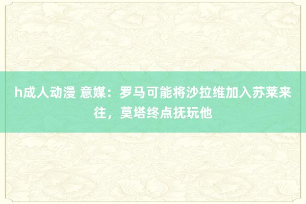 h成人动漫 意媒：罗马可能将沙拉维加入苏莱来往，莫塔终点抚玩他