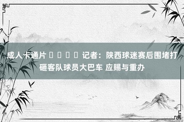 成人卡通片 ❗️❗️记者：陕西球迷赛后围堵打砸客队球员大巴车 应赐与重办