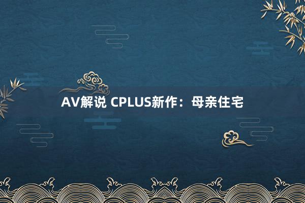 AV解说 CPLUS新作：母亲住宅