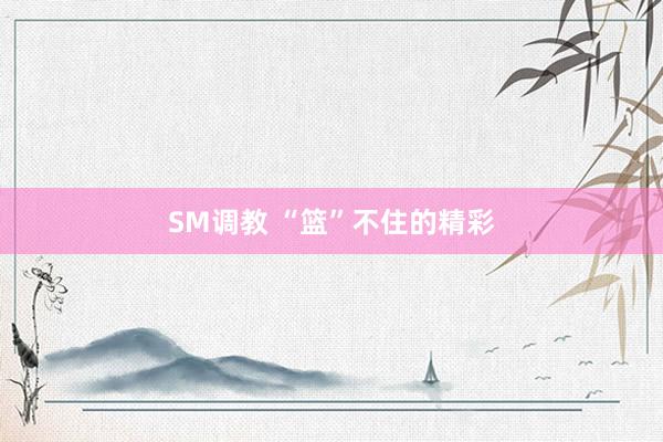 SM调教 “篮”不住的精彩