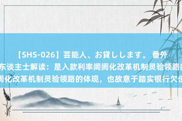 【SHS-026】芸能人、お貸しします。 番外SP 入款利率下调，泰斗东谈主士解读：是入款利率阛阓化改革机制灵验领路的体现，也故意于踏实银行欠债资本