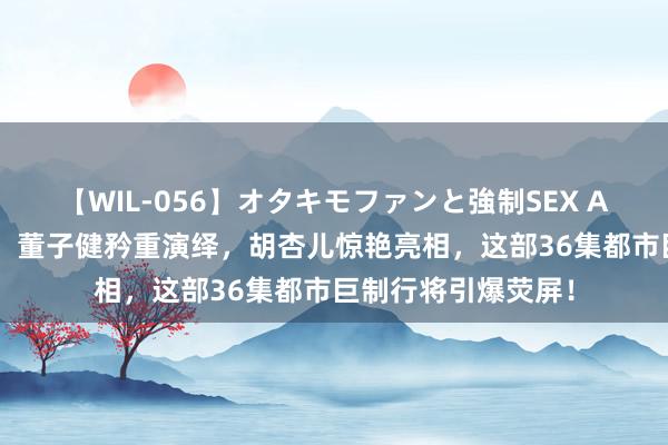 【WIL-056】オタキモファンと強制SEX AYA 孙俪深情插足，董子健矜重演绎，胡杏儿惊艳亮相，这部36集都市巨制行将引爆荧屏！