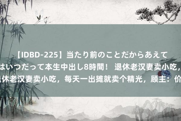 【IDBD-225】当たり前のことだからあえて言わなかったけど…IPはいつだって本生中出し8時間！ 退休老汉妻卖小吃，每天一出摊就卖个精光，顾主：价钱太厚谈