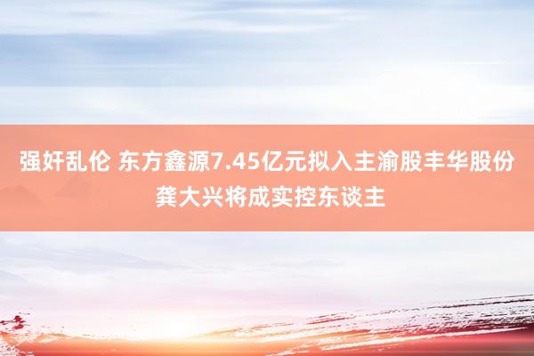 强奸乱伦 东方鑫源7.45亿元拟入主渝股丰华股份 龚大兴将成实控东谈主