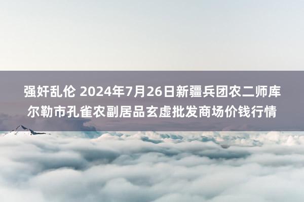 强奸乱伦 2024年7月26日新疆兵团农二师库尔勒市孔雀农副居品玄虚批发商场价钱行情