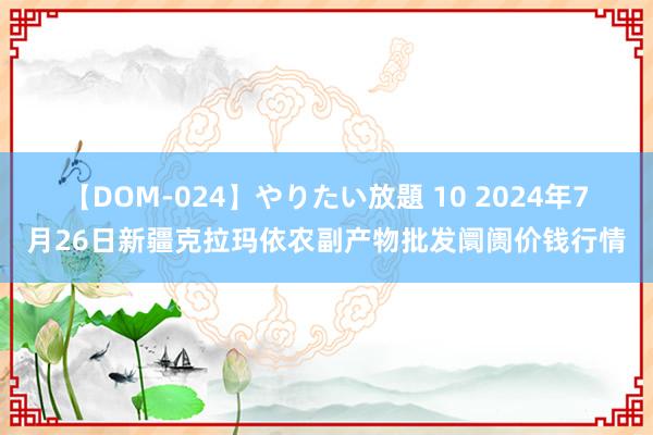 【DOM-024】やりたい放題 10 2024年7月26日新疆克拉玛依农副产物批发阛阓价钱行情