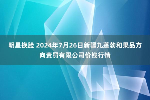 明星换脸 2024年7月26日新疆九蓬勃和果品方向责罚有限公司价钱行情