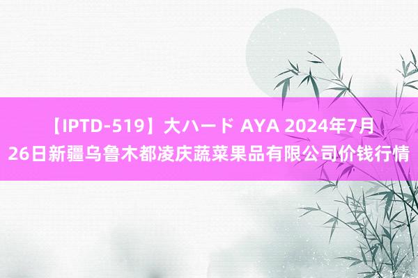 【IPTD-519】大ハード AYA 2024年7月26日新疆乌鲁木都凌庆蔬菜果品有限公司价钱行情