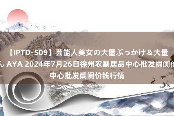 【IPTD-509】芸能人美女の大量ぶっかけ＆大量ごっくん AYA 2024年7月26日徐州农副居品中心批发阛阓价钱行情