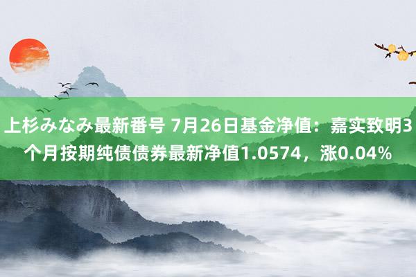 上杉みなみ最新番号 7月26日基金净值：嘉实致明3个月按期纯债债券最新净值1.0574，涨0.04%