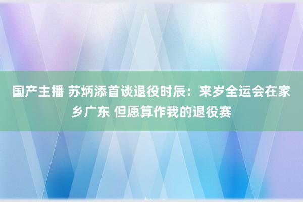 国产主播 苏炳添首谈退役时辰：来岁全运会在家乡广东 但愿算作我的退役赛