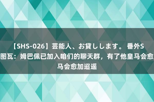 【SHS-026】芸能人、お貸しします。 番外SP 库尔图瓦：姆巴佩已加入咱们的聊天群，有了他皇马会愈加迢遥