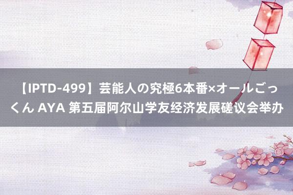 【IPTD-499】芸能人の究極6本番×オールごっくん AYA 第五届阿尔山学友经济发展磋议会举办