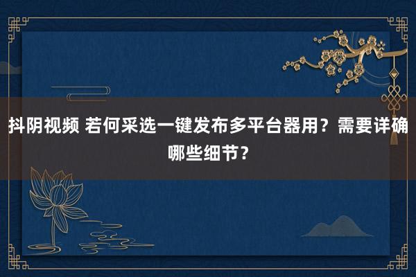 抖阴视频 若何采选一键发布多平台器用？需要详确哪些细节？