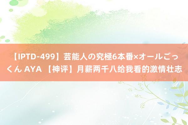 【IPTD-499】芸能人の究極6本番×オールごっくん AYA 【神评】月薪两千八给我看的激情壮志