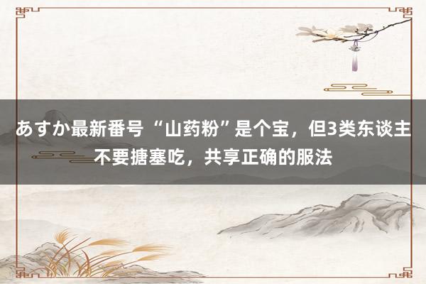 あすか最新番号 “山药粉”是个宝，但3类东谈主不要搪塞吃，共享正确的服法