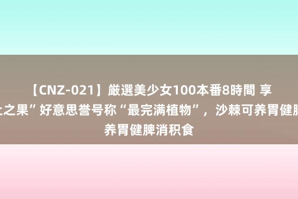 【CNZ-021】厳選美少女100本番8時間 享有“遗址之果”好意思誉号称“最完满植物”，沙棘可养胃健脾消积食