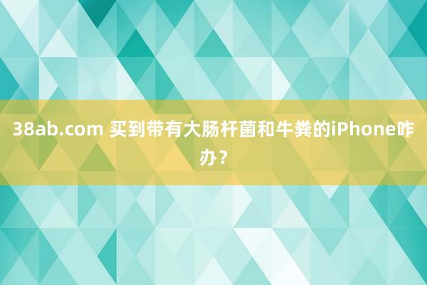 38ab.com 买到带有大肠杆菌和牛粪的iPhone咋办？