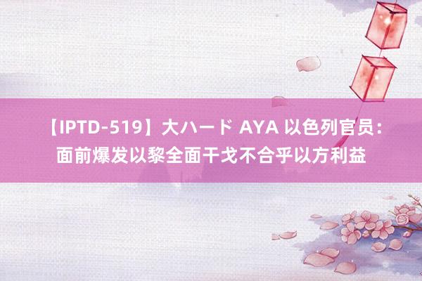 【IPTD-519】大ハード AYA 以色列官员：面前爆发以黎全面干戈不合乎以方利益