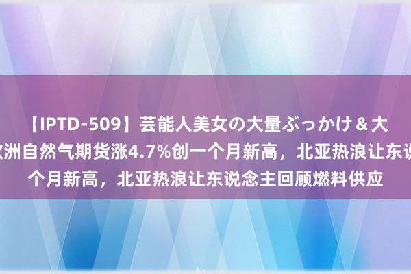 【IPTD-509】芸能人美女の大量ぶっかけ＆大量ごっくん AYA 欧洲自然气期货涨4.7%创一个月新高，北亚热浪让东说念主回顾燃料供应