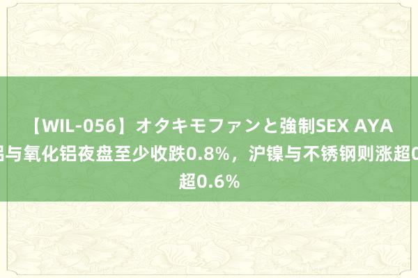 【WIL-056】オタキモファンと強制SEX AYA 沪铝与氧化铝夜盘至少收跌0.8%，沪镍与不锈钢则涨超0.6%