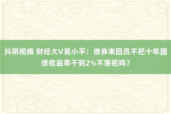 抖阴视频 财经大V吴小平：债券来回员不把十年国债收益率干到2%不落拓吗？