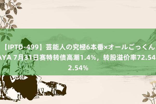 【IPTD-499】芸能人の究極6本番×オールごっくん AYA 7月31日赛特转债高潮1.4%，转股溢价率72.54%