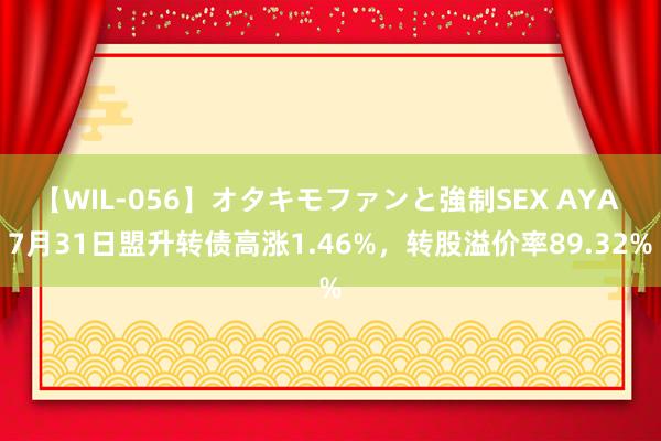 【WIL-056】オタキモファンと強制SEX AYA 7月31日盟升转债高涨1.46%，转股溢价率89.32%