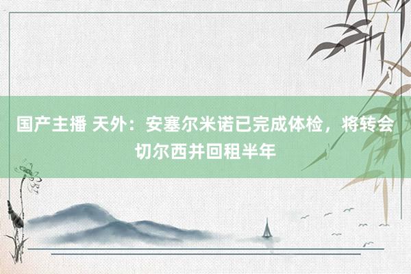 国产主播 天外：安塞尔米诺已完成体检，将转会切尔西并回租半年