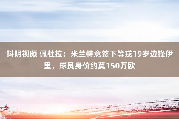 抖阴视频 佩杜拉：米兰特意签下等戎19岁边锋伊里，球员身价约莫150万欧