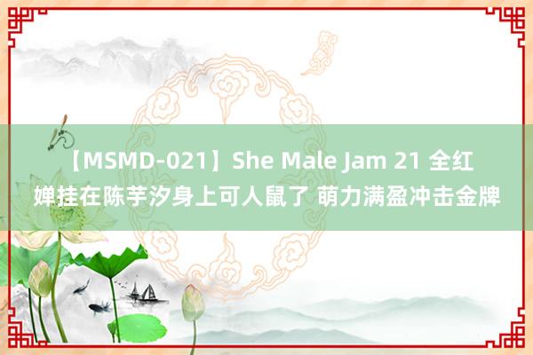 【MSMD-021】She Male Jam 21 全红婵挂在陈芋汐身上可人鼠了 萌力满盈冲击金牌