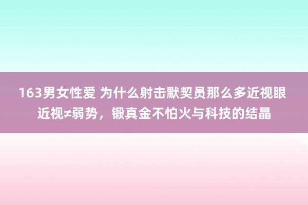 163男女性爱 为什么射击默契员那么多近视眼 近视≠弱势，锻真金不怕火与科技的结晶