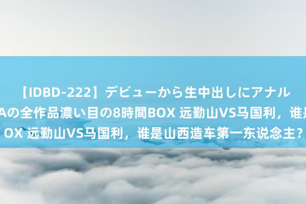 【IDBD-222】デビューから生中出しにアナルまで！最強の芸能人AYAの全作品濃い目の8時間BOX 远勤山VS马国利，谁是山西造车第一东说念主？