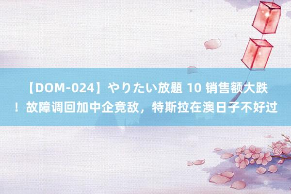 【DOM-024】やりたい放題 10 销售额大跌！故障调回加中企竞敌，特斯拉在澳日子不好过