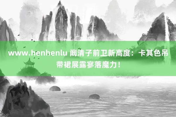 www.henhenlu 阚清子前卫新高度：卡其色吊带裙展露寥落魔力！