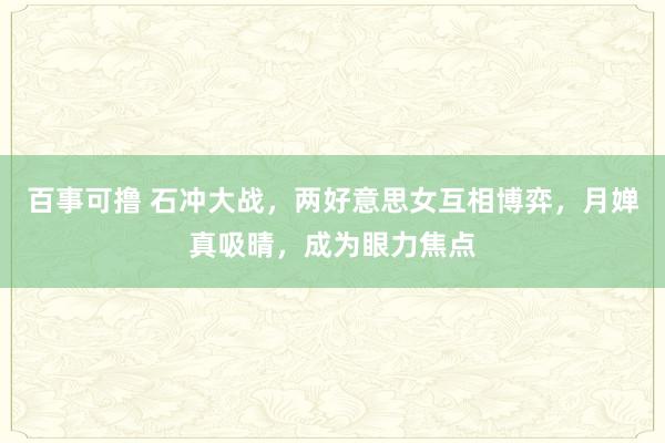 百事可撸 石冲大战，两好意思女互相博弈，月婵真吸晴，成为眼力焦点