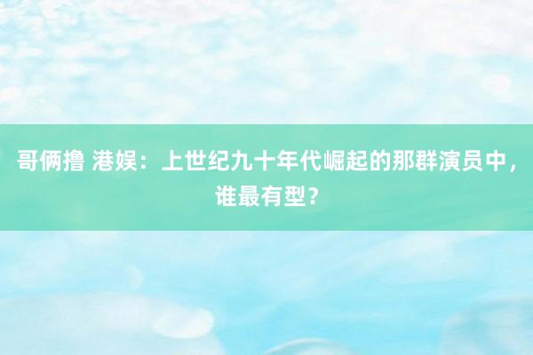 哥俩撸 港娱：上世纪九十年代崛起的那群演员中，谁最有型？