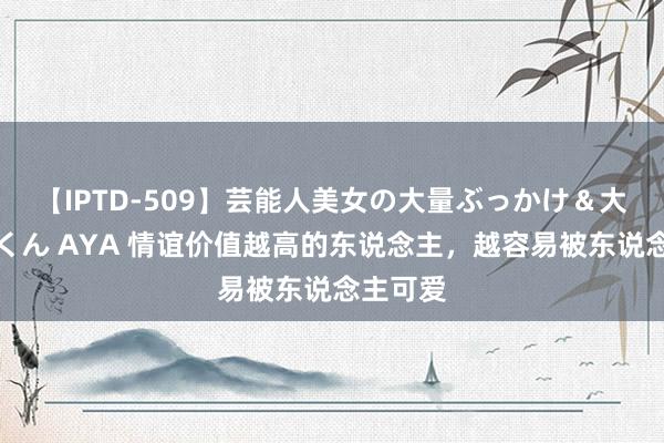 【IPTD-509】芸能人美女の大量ぶっかけ＆大量ごっくん AYA 情谊价值越高的东说念主，越容易被东说念主可爱