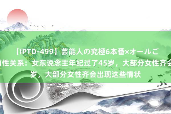 【IPTD-499】芸能人の究極6本番×オールごっくん AYA 两性关系：女东说念主年纪过了45岁，大部分女性齐会出现这些情状