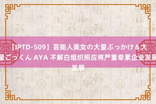 【IPTD-509】芸能人美女の大量ぶっかけ＆大量ごっくん AYA 不解白组织照应将严重牵累企业发展