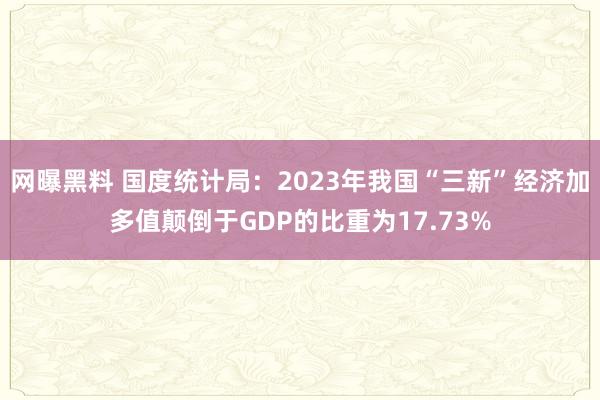 网曝黑料 国度统计局：2023年我国“三新”经济加多值颠倒于GDP的比重为17.73%