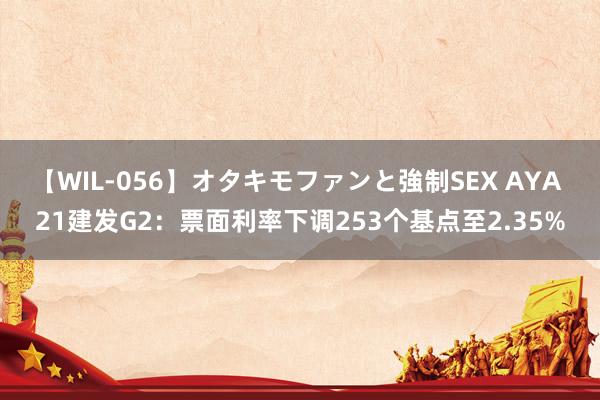 【WIL-056】オタキモファンと強制SEX AYA 21建发G2：票面利率下调253个基点至2.35%