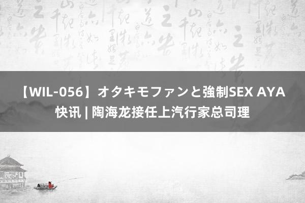 【WIL-056】オタキモファンと強制SEX AYA 快讯 | 陶海龙接任上汽行家总司理