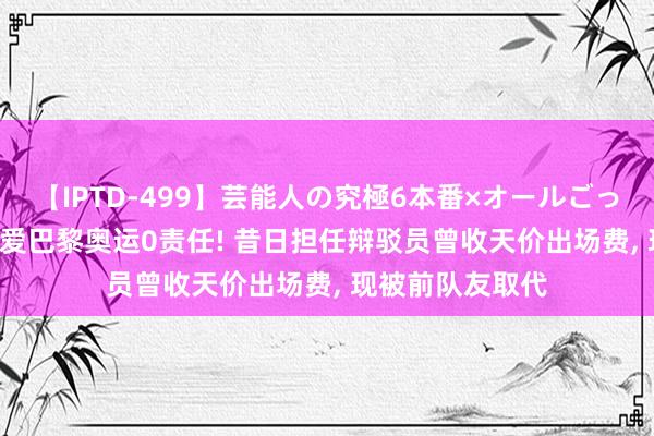 【IPTD-499】芸能人の究極6本番×オールごっくん AYA 福原爱巴黎奥运0责任! 昔日担任辩驳员曾收天价出场费， 现被前队友取代