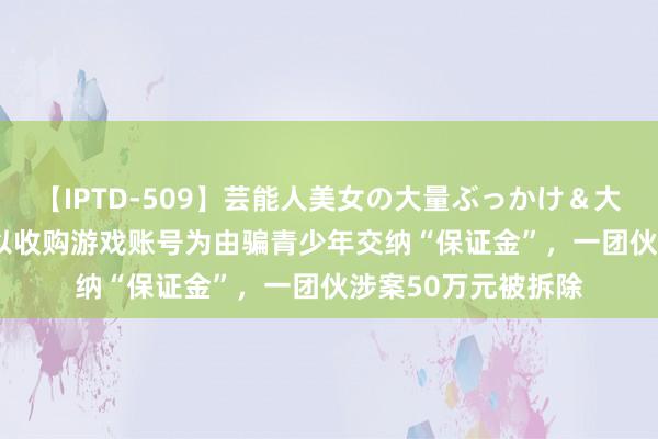 【IPTD-509】芸能人美女の大量ぶっかけ＆大量ごっくん AYA 以收购游戏账号为由骗青少年交纳“保证金”，一团伙涉案50万元被拆除