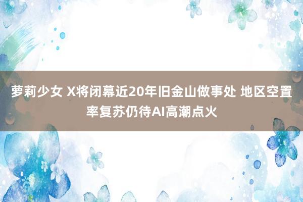 萝莉少女 X将闭幕近20年旧金山做事处 地区空置率复苏仍待AI高潮点火