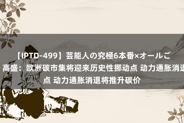 【IPTD-499】芸能人の究極6本番×オールごっくん AYA 高盛：欧洲碳市集将迎来历史性挪动点 动力通胀消退将推升碳价