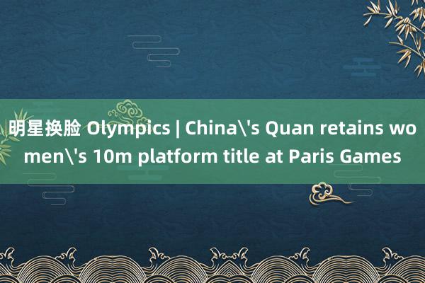 明星换脸 Olympics | China's Quan retains women's 10m platform title at Paris Games