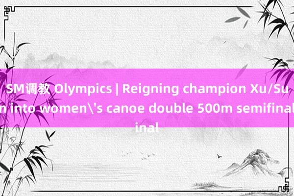 SM调教 Olympics | Reigning champion Xu/Sun into women's canoe double 500m semifinal